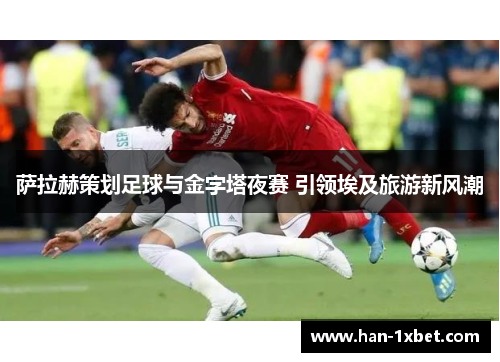 萨拉赫策划足球与金字塔夜赛 引领埃及旅游新风潮