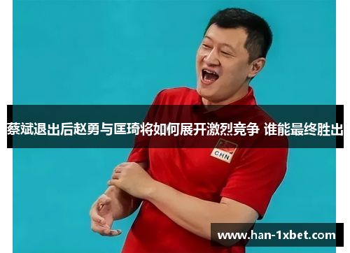 蔡斌退出后赵勇与匡琦将如何展开激烈竞争 谁能最终胜出 蔡斌退出后赵勇与匡琦将如何展开激烈竞争 谁能最终胜出
