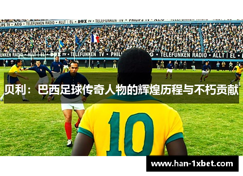 贝利:巴西足球传奇人物的辉煌历程与不朽贡献 贝利:巴西足球传奇人物的辉煌历程与不朽贡献