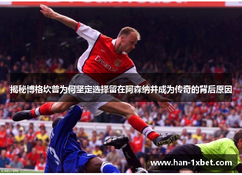 揭秘博格坎普为何坚定选择留在阿森纳并成为传奇的背后原因