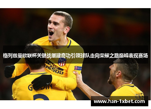 格列兹曼欧联杯关键战屡建奇功引领球队走向荣耀之路巅峰表现赛场