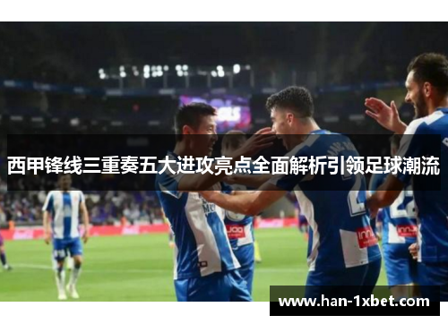 西甲锋线三重奏五大进攻亮点全面解析引领足球潮流