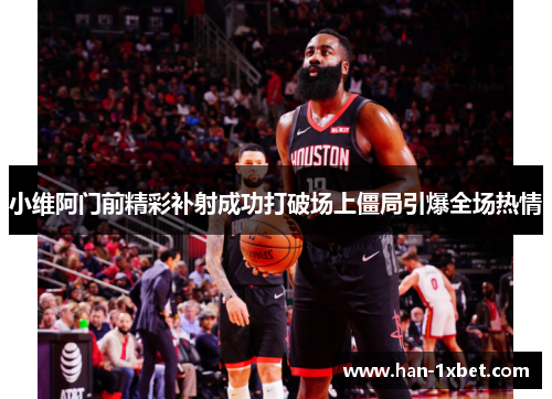 小维阿门前精彩补射成功打破场上僵局引爆全场热情 小维阿门前精彩补射成功打破场上僵局引爆全场热情