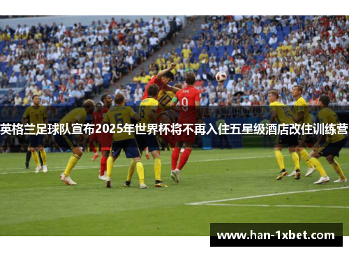 英格兰足球队宣布2025年世界杯将不再入住五星级酒店改住训练营