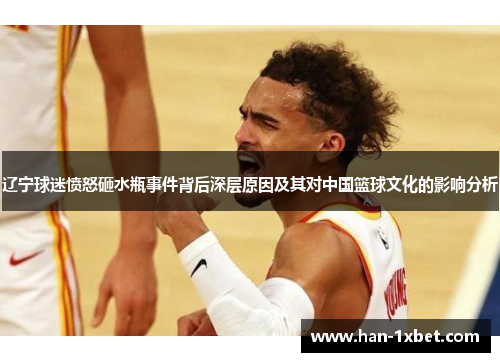 辽宁球迷愤怒砸水瓶事件背后深层原因及其对中国篮球文化的影响分析
