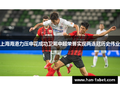 上海海港力压申花成功卫冕中超荣誉实现两连冠历史伟业 上海海港力压申花成功卫冕中超荣誉实现两连冠历史伟业