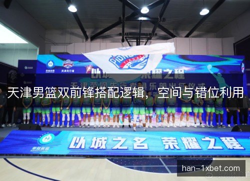 天津男篮双前锋搭配逻辑，空间与错位利用